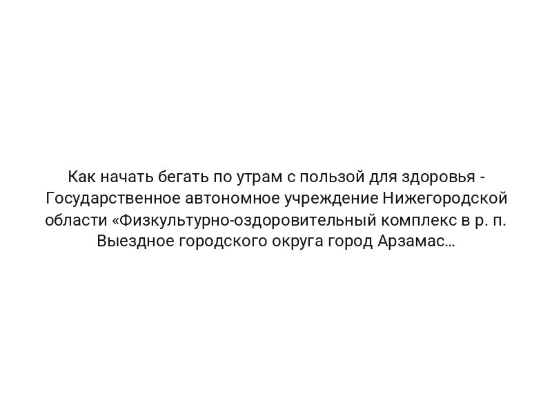 Как начать бегать по утрам с пользой для здоровья — Государственное автономное учреждение Нижегородской области «Физкультурно-оздоровительный комплекс в р. п. Выездное городского округа город Арзамас Нижегородской области» ФОК Чемпион