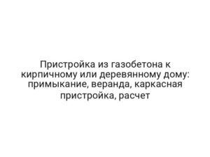 Пристройка из газобетона к кирпичному или деревянному дому: примыкание, веранда, каркасная пристройка, расчет