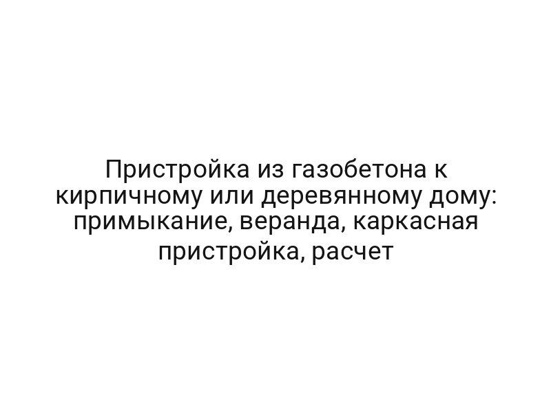 Пристройка из газобетона к кирпичному или деревянному дому: примыкание, веранда, каркасная пристройка, расчет